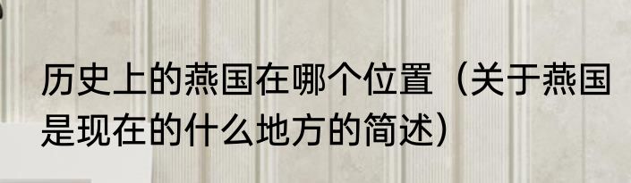 历史上的燕国在哪个位置（关于燕国是现在的什么地方的简述）
