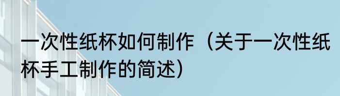 一次性纸杯如何制作（关于一次性纸杯手工制作的简述）