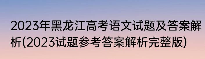 2023年黑龙江高考语文试题及答案解析(2023试题参考答案解析完整版)