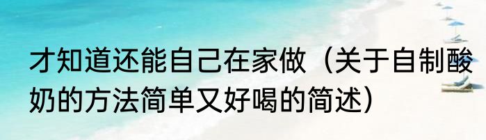 才知道还能自己在家做（关于自制酸奶的方法简单又好喝的简述）