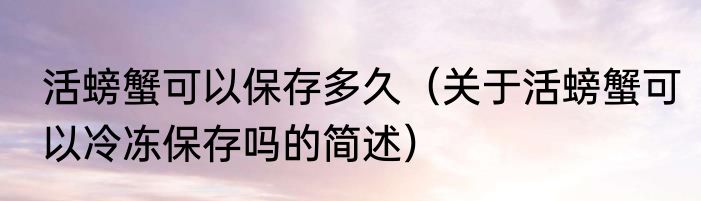 活螃蟹可以保存多久（关于活螃蟹可以冷冻保存吗的简述）