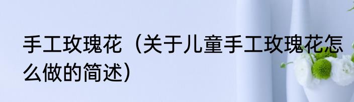 手工玫瑰花（关于儿童手工玫瑰花怎么做的简述）