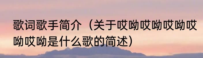 歌词歌手简介（关于哎呦哎呦哎呦哎呦哎呦是什么歌的简述）