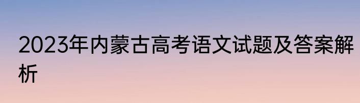 2023年内蒙古高考语文试题及答案解析
