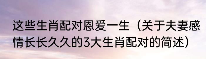 这些生肖配对恩爱一生（关于夫妻感情长长久久的3大生肖配对的简述）