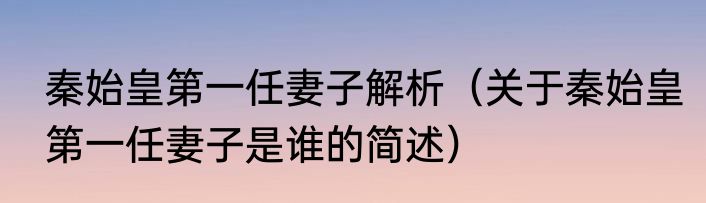 秦始皇第一任妻子解析（关于秦始皇第一任妻子是谁的简述）
