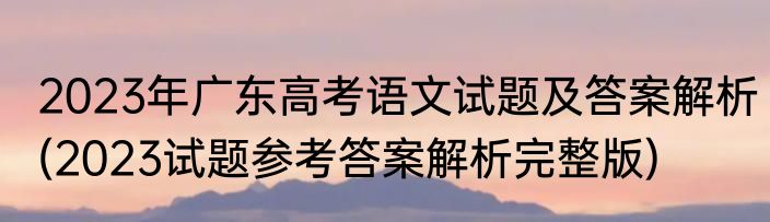 2023年广东高考语文试题及答案解析(2023试题参考答案解析完整版)