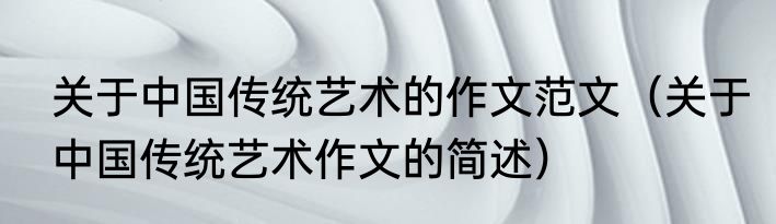 关于中国传统艺术的作文范文（关于中国传统艺术作文的简述）