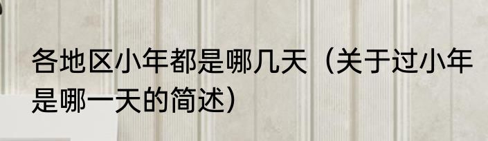 各地区小年都是哪几天（关于过小年是哪一天的简述）