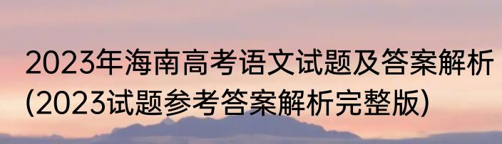 2023年海南高考语文试题及答案解析(2023试题参考答案解析完整版)