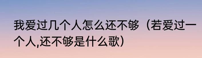 我爱过几个人怎么还不够（若爱过一个人,还不够是什么歌）