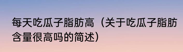 每天吃瓜子脂肪高（关于吃瓜子脂肪含量很高吗的简述）