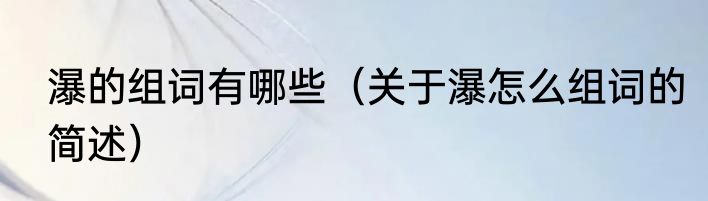 瀑的组词有哪些（关于瀑怎么组词的简述）