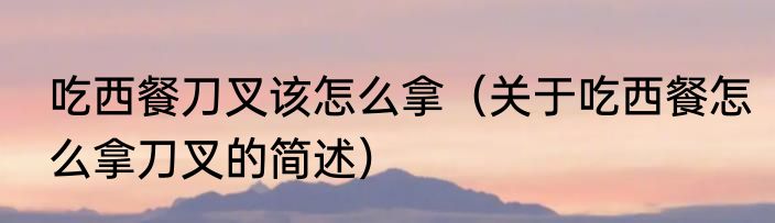 吃西餐刀叉该怎么拿（关于吃西餐怎么拿刀叉的简述）
