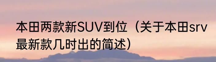 本田两款新SUV到位（关于本田srv最新款几时出的简述）