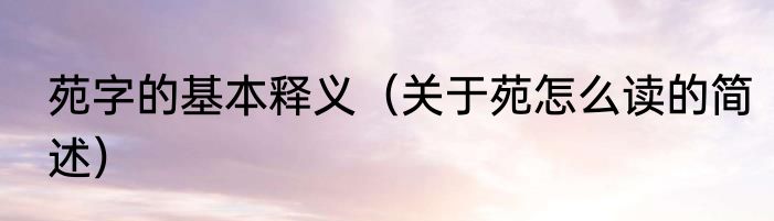 苑字的基本释义（关于苑怎么读的简述）
