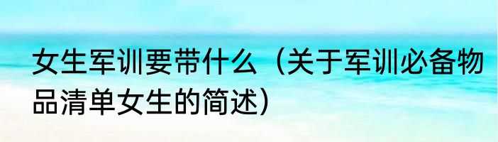 女生军训要带什么（关于军训必备物品清单女生的简述）