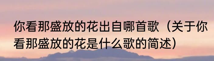 你看那盛放的花出自哪首歌（关于你看那盛放的花是什么歌的简述）