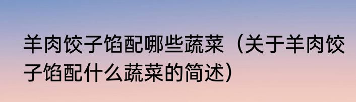 羊肉饺子馅配哪些蔬菜（关于羊肉饺子馅配什么蔬菜的简述）