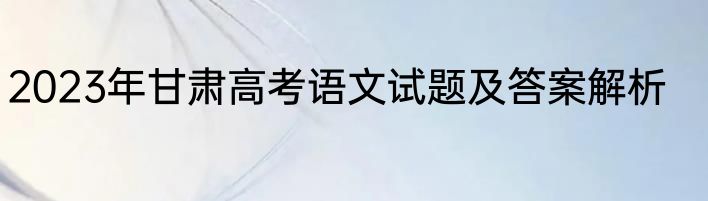 2023年甘肃高考语文试题及答案解析