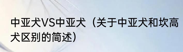 中亚犬VS中亚犬（关于中亚犬和坎高犬区别的简述）