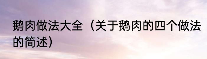 鹅肉做法大全（关于鹅肉的四个做法的简述）