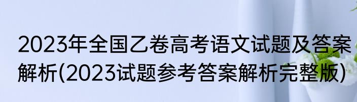 2023年全国乙卷高考语文试题及答案解析(2023试题参考答案解析完整版)