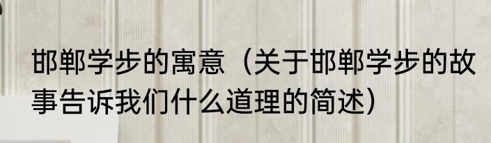 邯郸学步的寓意（关于邯郸学步的故事告诉我们什么道理的简述）