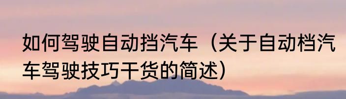如何驾驶自动挡汽车（关于自动档汽车驾驶技巧干货的简述）