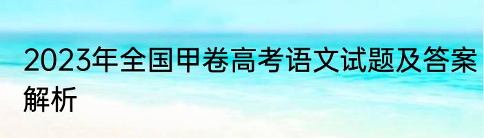 2023年全国甲卷高考语文试题及答案解析