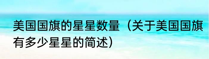 美国国旗的星星数量（关于美国国旗有多少星星的简述）
