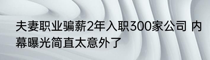 夫妻职业骗薪2年入职300家公司 内幕曝光简直太意外了