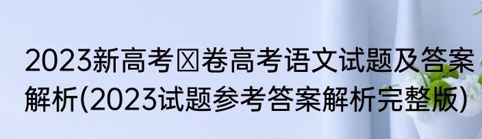 2023新高考Ⅰ卷高考语文试题及答案解析(2023试题参考答案解析完整版)