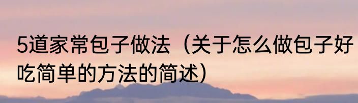 5道家常包子做法（关于怎么做包子好吃简单的方法的简述）