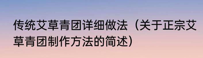 传统艾草青团详细做法（关于正宗艾草青团制作方法的简述）
