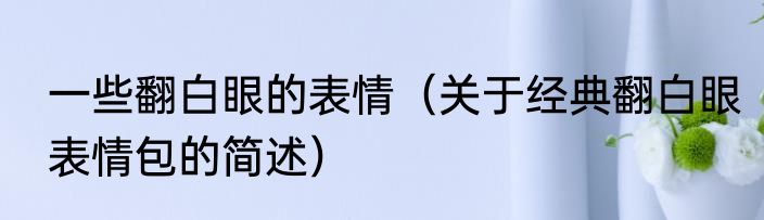 一些翻白眼的表情（关于经典翻白眼表情包的简述）