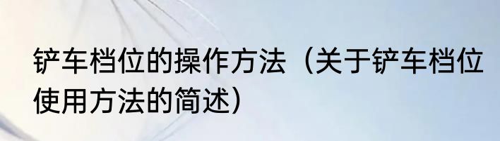 铲车档位的操作方法（关于铲车档位使用方法的简述）