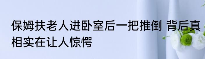 保姆扶老人进卧室后一把推倒 背后真相实在让人惊愕