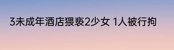 3未成年酒店猥亵2少女 1人被行拘