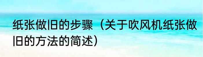 纸张做旧的步骤（关于吹风机纸张做旧的方法的简述）