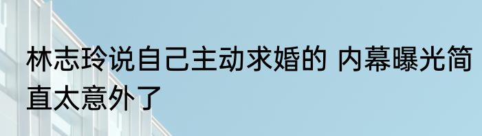 林志玲说自己主动求婚的 内幕曝光简直太意外了