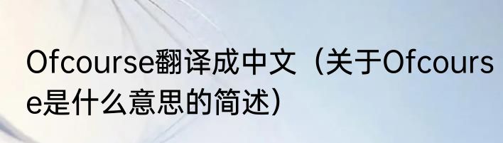 Ofcourse翻译成中文（关于Ofcourse是什么意思的简述）