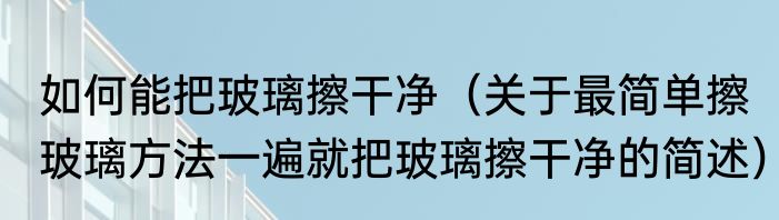 如何能把玻璃擦干净（关于最简单擦玻璃方法一遍就把玻璃擦干净的简述）