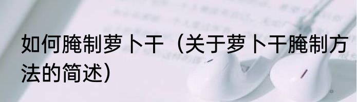 如何腌制萝卜干（关于萝卜干腌制方法的简述）