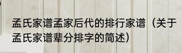 孟氏家谱孟家后代的排行家谱（关于孟氏家谱辈分排字的简述）