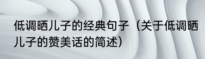 低调晒儿子的经典句子（关于低调晒儿子的赞美话的简述）