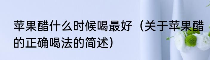 苹果醋什么时候喝最好（关于苹果醋的正确喝法的简述）