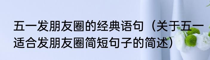 五一发朋友圈的经典语句（关于五一适合发朋友圈简短句子的简述）