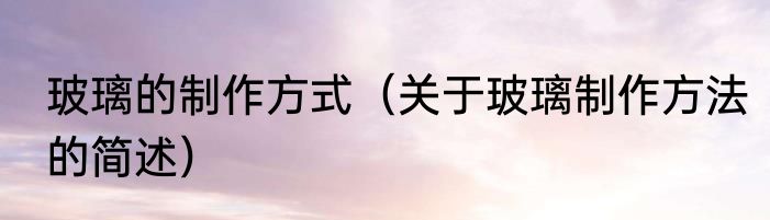 玻璃的制作方式（关于玻璃制作方法的简述）