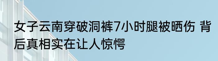 女子云南穿破洞裤7小时腿被晒伤 背后真相实在让人惊愕